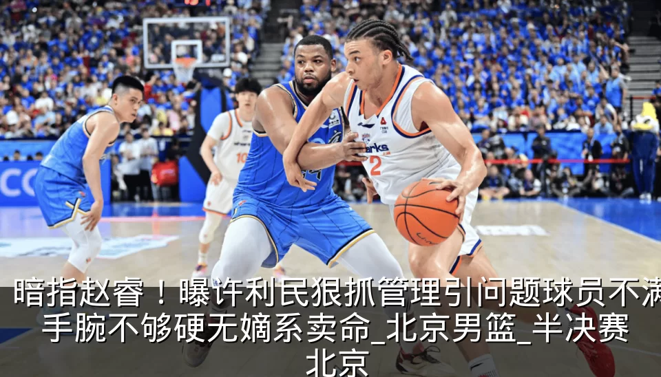 暗指赵睿！曝许利民狠抓管理引问题球员不满 手腕不够硬无嫡系卖命_北京男篮_半决赛_北京